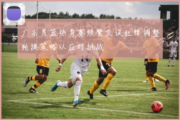 广东男篮热身赛频繁失误杜锋调整轮换策略以应对挑战