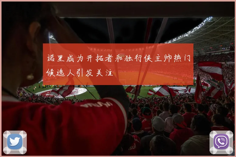诺里成为开拓者和独行侠主帅热门候选人引发关注