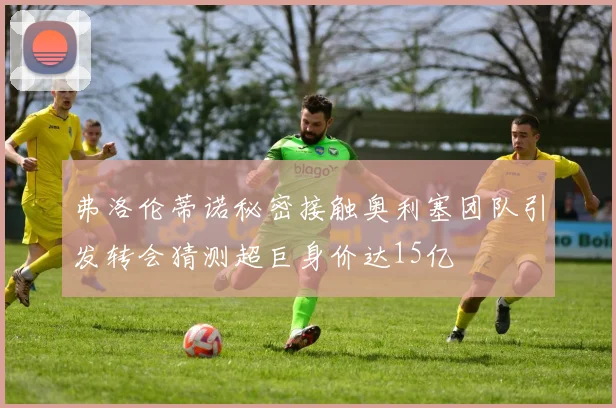 弗洛伦蒂诺秘密接触奥利塞团队引发转会猜测超巨身价达15亿