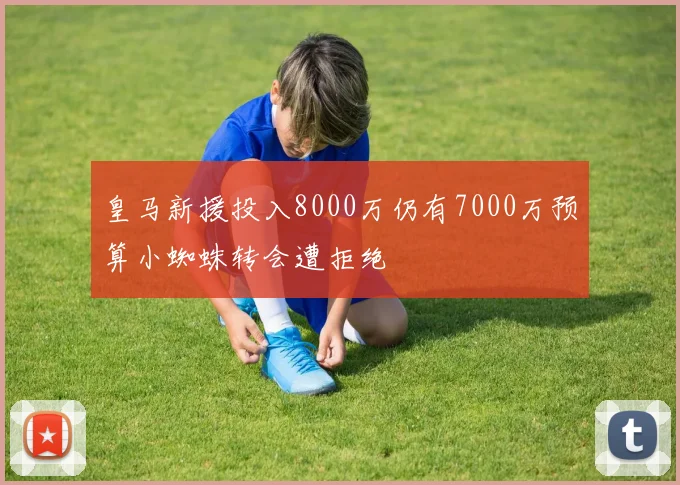 皇马新援投入8000万仍有7000万预算小蜘蛛转会遭拒绝