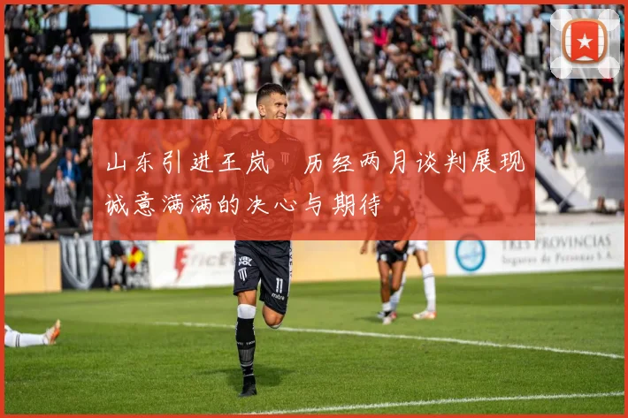 山东引进王岚嵚历经两月谈判展现诚意满满的决心与期待