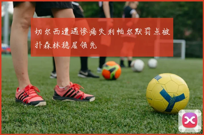 切尔西遭遇惨痛失利帕尔默罚点被扑森林稳居领先