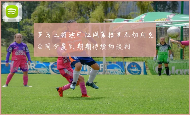 罗马三将迪巴拉佩莱格里尼切利克合同今夏到期期待续约谈判