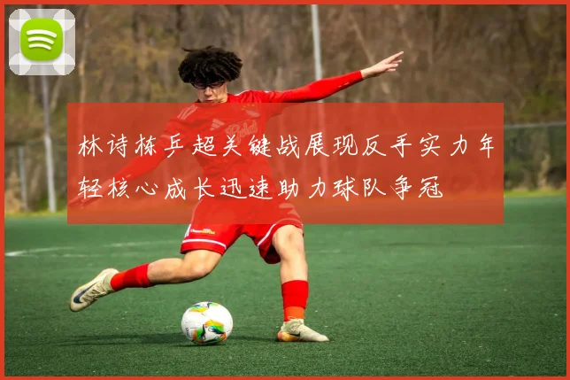 林诗栋乒超关键战展现反手实力年轻核心成长迅速助力球队争冠