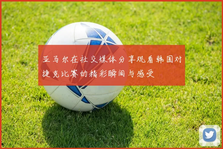 亚马尔在社交媒体分享观看韩国对捷克比赛的精彩瞬间与感受