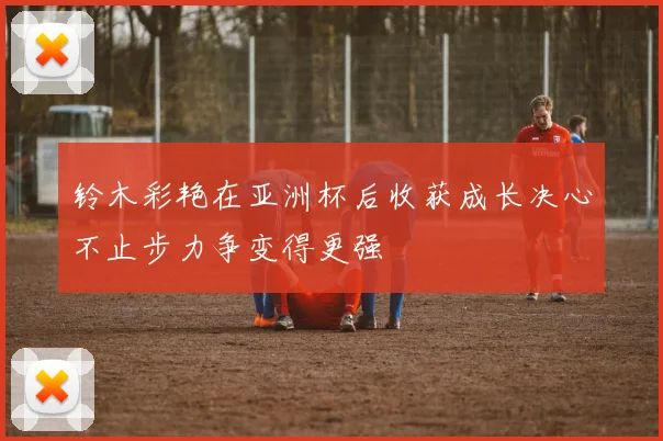 铃木彩艳在亚洲杯后收获成长决心不止步力争变得更强