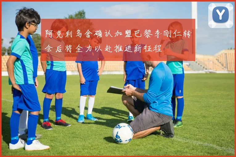 阿克利乌舍确认加盟巴黎李刚仁转会后将全力以赴推进新征程