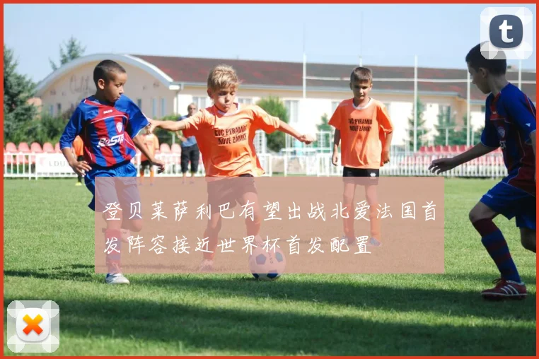 登贝莱萨利巴有望出战北爱法国首发阵容接近世界杯首发配置