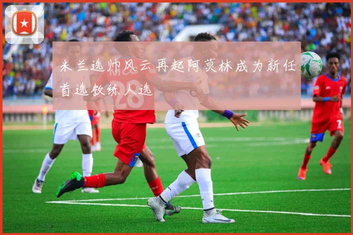 米兰选帅风云再起阿莫林成为新任首选教练人选