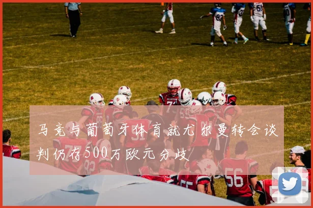 马竞与葡萄牙体育就尤尔曼转会谈判仍存500万欧元分歧