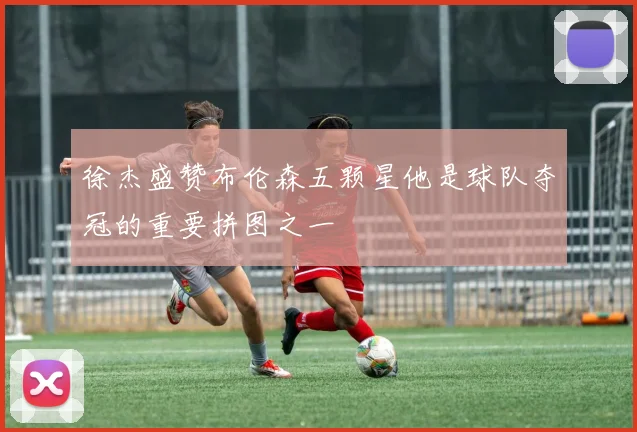 徐杰盛赞布伦森五颗星他是球队夺冠的重要拼图之一