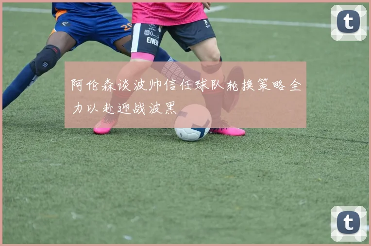 阿伦森谈波帅信任球队轮换策略全力以赴迎战波黑