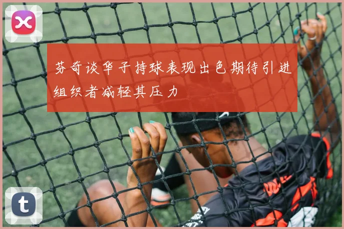 芬奇谈华子持球表现出色期待引进组织者减轻其压力