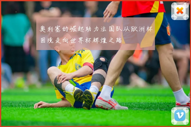 奥利塞的崛起助力法国队从欧洲杯困境走向世界杯辉煌之路