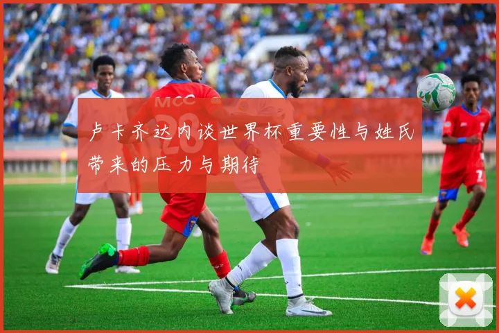 卢卡齐达内谈世界杯重要性与姓氏带来的压力与期待