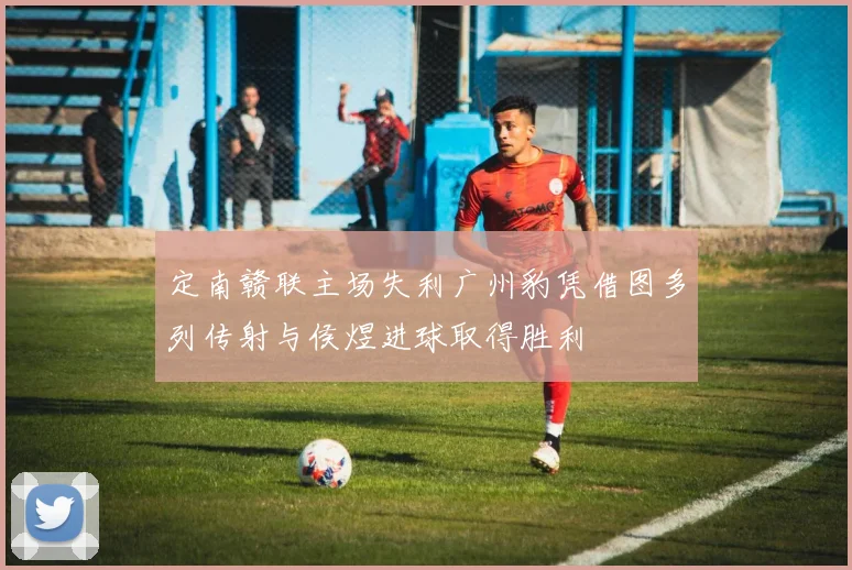 定南赣联主场失利广州豹凭借图多列传射与侯煜进球取得胜利