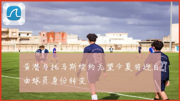 黄潜与托马斯续约无望今夏将迎自由球员身份转变